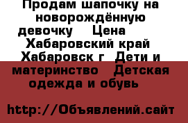 Продам шапочку на новорождённую девочку  › Цена ­ 100 - Хабаровский край, Хабаровск г. Дети и материнство » Детская одежда и обувь   